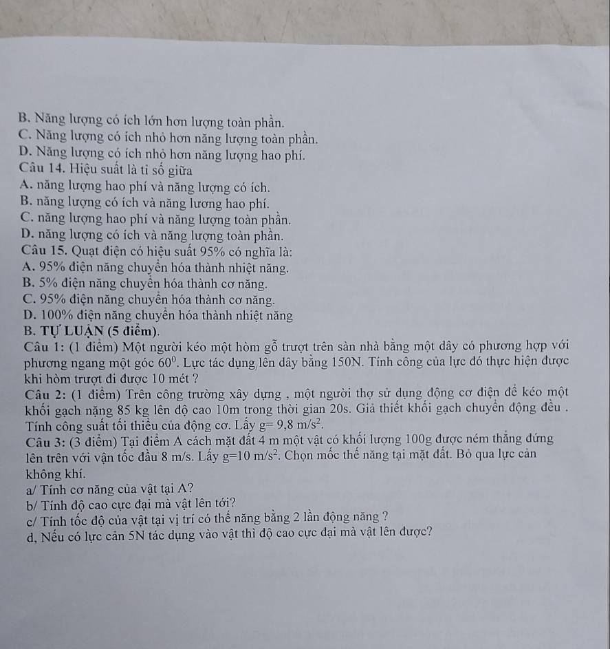 B. Năng lượng có ích lớn hơn lượng toàn phần.
C. Năng lượng có ích nhỏ hơn năng lượng toàn phần.
D. Năng lượng có ích nhỏ hơn năng lượng hao phí.
Câu 14. Hiệu suất là tỉ số giữa
A. năng lượng hao phí và năng lượng có ích.
B. năng lượng có ích và năng lương hao phí.
C. năng lượng hao phí và năng lượng toàn phần.
D. năng lượng có ích và năng lượng toàn phần.
Câu 15. Quạt điện có hiệu suất 95% có nghĩa là:
A. 95% điện năng chuyền hóa thành nhiệt năng.
B. 5% điện năng chuyền hóa thành cơ năng.
C. 95% điện năng chuyển hóa thành cơ năng.
D. 100% điện năng chuyền hóa thành nhiệt năng
B. Tự LUậN (5 điểm).
Câu 1: (1 điểm) Một người kéo một hòm gỗ trượt trên sàn nhà bằng một dây có phương hợp với
phương ngang một góc 60°. Lực tác dụng lên dây bằng 150N. Tính công của lực đó thực hiện được
khi hòm trượt đi được 10 mét ?
Câu 2: (1 điểm) Trên công trường xây dựng , một người thợ sử dụng động cơ điện để kéo một
khối gạch nặng 85 kg lên độ cao 10m trong thời gian 20s. Giả thiết khối gạch chuyển động đều .
Tính công suất tối thiều của động cơ. Lấy g=9,8m/s^2.
Câu 3: (3 điểm) Tại điểm A cách mặt đất 4 m một vật có khối lượng 100g được ném thẳng đứng
ên trên với vận tốc đầu 8 m/s. Lấy g=10m/s^2. Chọn mốc thế năng tại mặt đất. Bỏ qua lực cản
không khí.
a/ Tính cơ năng của vật tại A?
b Tính độ cao cực đại mà vật lên tới?
c/ Tính tốc độ của vật tại vị trí có thế năng bằng 2 lần động năng ?
d. Nếu có lực cản 5N tác dụng vào vật thì độ cao cực đại mà vật lên được?