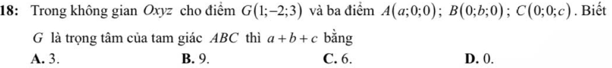 18: Trong không gian Oxyz cho điểm G(1;-2;3) và ba điểm A(a;0;0); B(0;b;0); C(0;0;c). Biết
G là trọng tâm của tam giác ABC thì a+b+c bằng
A. 3. B. 9. C. 6. D. 0.