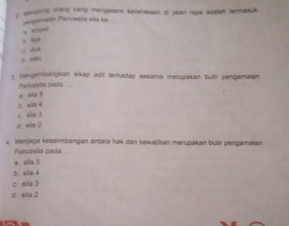 Manolong orang yang mengalami kecelakaan di jalan raya adalah termasuk
zengamaian Pancasíla sila ke
a. enpar
b. aga
c dua
C. Sitl
3 Mengembangkan sikap adil terhadap sesama merupakan butír pengamalan
Pancasila pada_
a. sila 5
b. sila 4
c. sila 3
d. sila 2
4 Menjaga keseimbangan antara hak dan kewajiban merupakan butir pengamalan
Pancasila pada ....
a sila 5
b. sila 4
c. sila 3
d. sila 2