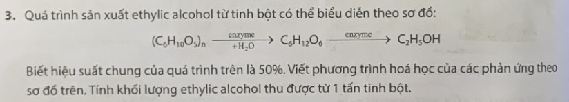 Quá trình sản xuất ethylic alcohol từ tinh bột có thể biểu diễn theo sơ đồ:
(C_6H_10O_5)_nxrightarrow enzymeC_6H_12O_6xrightarrow enzymeC_2H_5OH
Biết hiệu suất chung của quá trình trên là 50%. Viết phương trình hoá học của các phản ứng theo 
sơ đố trên. Tính khối lượng ethylic alcohol thu được từ 1 tấn tinh bột.