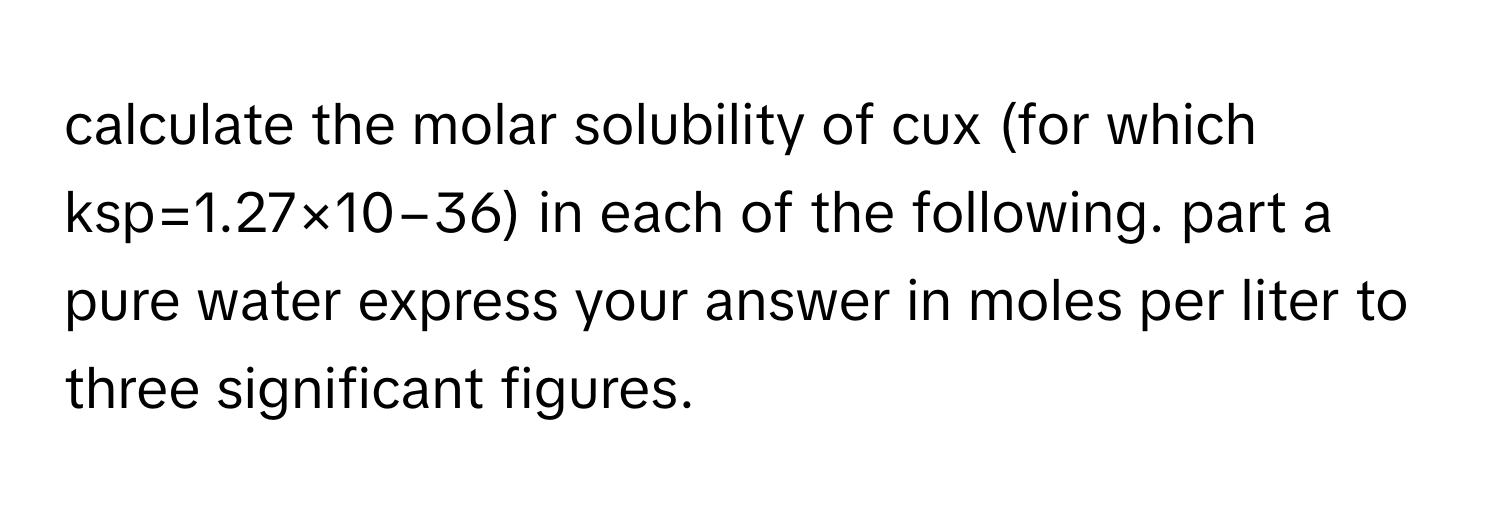 calculate the molar solubility of cux (for which ksp=1.27×10−36) in each of the following. part a pure water express your answer in moles per liter to three significant figures.