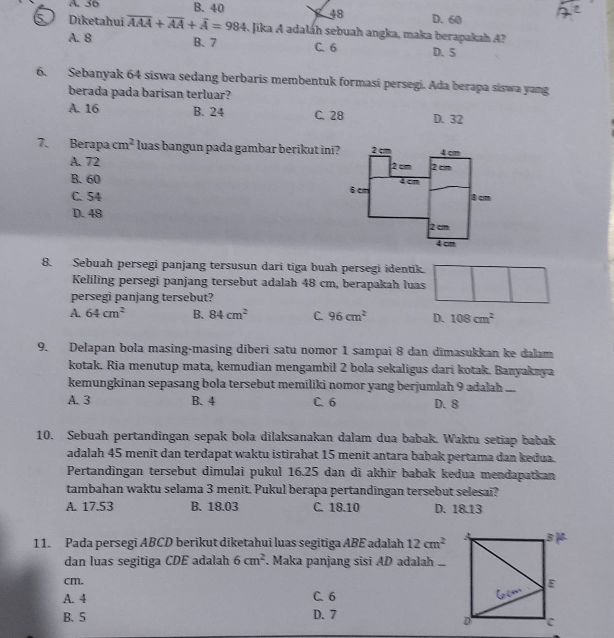 A 36 B. 40 D. 60
48
Diketahui overline AAA+overline AA+overline A=984 Jika A adaláh sebuah angka, maka berapakah A?
A. 8 B、 7
C. 6 D. 5
6. Sebanyak 64 siswa sedang berbaris membentuk formasi persegi. Ada berapa siswa yang
berada pada barisan terluar?
A. 16 B. 24 C. 28 D. 32
7. Berapa cm^2 luas bangun pada gambar berikut ini?
A. 72
B. 60
C. 54
D. 48
8. Sebuah persegi panjang tersusun dari tiga buah persegi identik.
Keliling persegi panjang tersebut adalah 48 cm, berapakah luas
persegi panjang tersebut?
A. 64cm^2 B. 84cm^2 C. 96cm^2 108cm^2
D.
9. Delapan bola masing-masing diberi satu nomor 1 sampai 8 dan dimasukkan ke dalam
kotak. Ria menutup mata, kemudian mengambil 2 bola sekaligus dari kotak. Banyaknya
kemungkinan sepasang bola tersebut memiliki nomor yang berjumlah 9 adalah ...
A. 3 B. 4 C. 6
D. 8
10. Sebuah pertandingan sepak bola dilaksanakan dalam dua babak. Waktu setiap babak
adalah 45 menit dan terdapat waktu istirahat 15 menit antara babak pertama dan kedua.
Pertandingan tersebut dimulai pukul 16.25 dan di akhir babak kedua mendapatkan
tambahan waktu selama 3 menit. Pukul berapa pertandingan tersebut selesai?
A. 17.53 B. 18.03 C. 18.10 D. 18.13
11. Pada persegi ABCD berikut diketahui luas segitiga ABE adalah 12cm^2
dan luas segitiga CDE adalah 6cm^2. Maka panjang sisi AD adalah ..
cm.
A. 4 C. 6
B. 5 D. 7