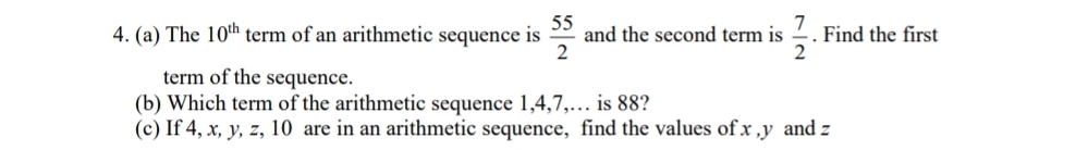 The 10^(th) term of an arithmetic sequence is  55/2  and the second term is  7/2 . Find the first 
term of the sequence. 
(b) Which term of the arithmetic sequence 1, 4, 7,… is 88? 
(c) If 4, x, y, z, 10 are in an arithmetic sequence, find the values of x , y and z