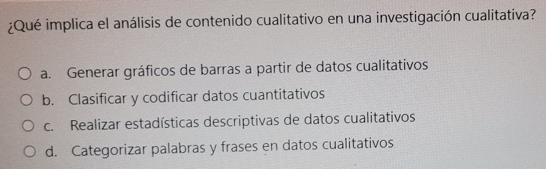 ¿Qué implica el análisis de contenido cualitativo en una investigación cualitativa?
a. Generar gráficos de barras a partir de datos cualitativos
b. Clasificar y codificar datos cuantitativos
c. Realizar estadísticas descriptivas de datos cualitativos
d. Categorizar palabras y frases en datos cualitativos