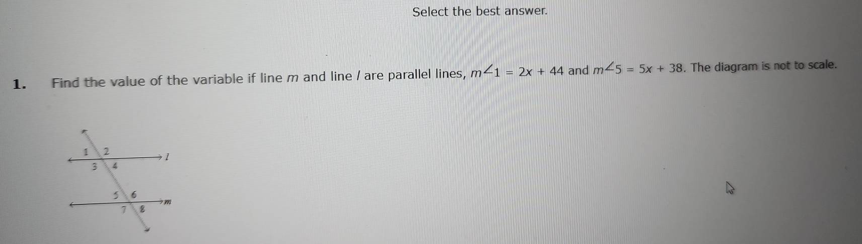 Select the best answer. 
1. Find the value of the variable if line m and line / are parallel lines, m∠ 1=2x+44 and m∠ 5=5x+38. The diagram is not to scale.