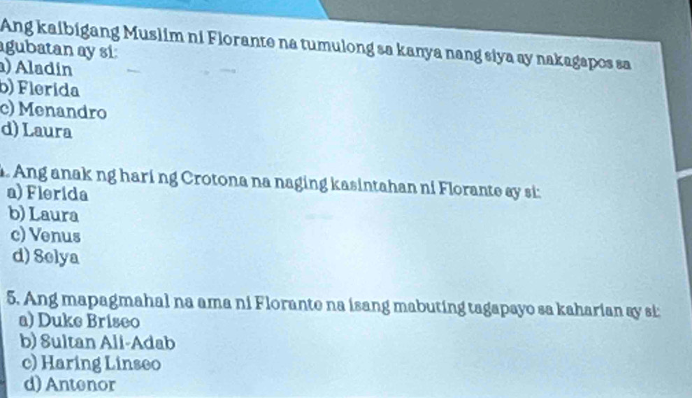 Ang kaibigang Muslim ni Florante na tumulong sa kanya nang siya ay nakagapos sa
agubatan ay si:
) Aladín
b) Flerida
c) Menandro
d) Laura
. Ang anak ng haring Crotona na naging kasintahan ni Florante ay si:
a) Flerida
b) Laura
c) Venus
d) Selya
5. Ang mapagmahal na ama ni Florante na isang mabuting tagapayo sa kaharian ay si:
a) Duke Briseo
b) Sultan Ali-Adab
c) Haring Linseo
d) Antenor