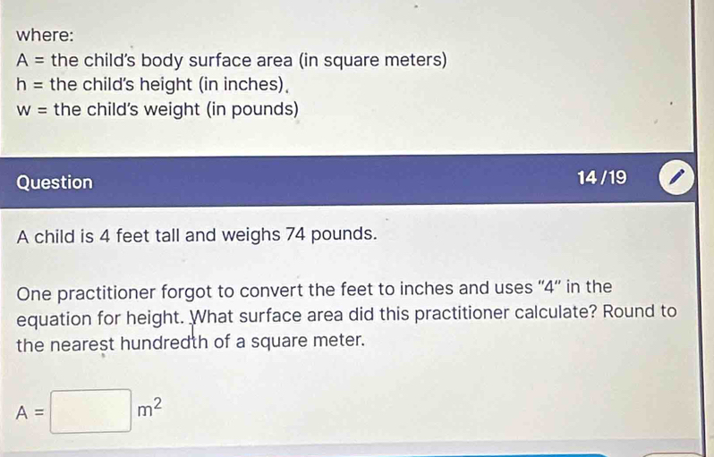 where:
A= the child's body surface area (in square meters)
h= the child's height (in inches).
W= the child's weight (in pounds) 
Question 
14 /19 
A child is 4 feet tall and weighs 74 pounds. 
One practitioner forgot to convert the feet to inches and uses '' 4 '' in the 
equation for height. What surface area did this practitioner calculate? Round to 
the nearest hundredth of a square meter.
A=□ m^2