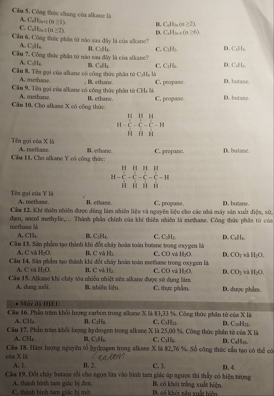 Công thức chung của alkane là
A. C_nH_2n+2(n≥ 1).
C. C_nH_2n-2(n≥ 2).
B. C_nH_2n(n≥ 2).
D. C_nH_2n-6 (n≥ 6).
Câu 6. Công thức phân tử nào sau đây là của alkane?
A. C_2H_4.
B. C_3H_8. C. C_2H_2. D. C_6H_6.
Câu 7. Công thức phân tử nào sau đây là của alkane?
A. C_3H_4. B. C₄H₈. C. C_2H_6. D. C₄H6.
Câu 8. Tên gọi của alkane có công thức phân tử C_2H_6la
A. methane. B. ethane. C. propane.
D. butane.
Câu 9. Tên gọi của alkane có công thức phân tử 9 CH_41 à
A. methane. B. ethane. C. propane. D. butane.
Câu 10. Cho alkane X có công thức:
H H H
H-C-C-C-H
H H H
Tên gọi của X là
A. methane. B. ethane. C. propane. D. butane.
Câu 11. Cho alkane Y có công thức:
H H H H
H - C - C - C - C - H
H H H H
Tên gọi của Y là
A. methane. B. ethane. C. propane. D. butane.
Câu 12. Khí thiên nhiên được dùng làm nhiên liệu và nguyên liệu cho các nhà máy sản xuất điện, sứ,
đạm, ancol methylic,... Thành phần chính của khí thiên nhiên là methane. Công thức phân tử của
methane là
A. CH₄. B. C_2H_4. C. C_2H_2. D. C₆H6.
Câu 13. Sản phẩm tạo thành khi đốt cháy hoàn toàn butane trong oxygen là
A. C và H_2O. B. C và H_2. C. CO và H_2O. D. CO_2 và H_2O.
Câu 14. Sản phẩm tạo thành khi đốt cháy hoàn toàn methane trong oxygen là
A. C và H_2O. B. C và H_2. C. CO và H_2O. D. CO_2 và H_2O.
Câu 15. Alkane khi cháy tỏa nhiều nhiệt nên alkane được sử dụng làm
A. dung môi. B. nhiên liệu. C. thực phẩm. D. dược phẩm.
Mức độ HIÉU
Câu 16. Phần trăm khối lượng carbon trong alkane X là 83,33 %. Công thức phân tử của X là
A. CH_4.
B. C₃H₈. C. C₅H12. D. C10H22.
Câu 17. Phần trăm khối lượng hydrogen trong alkane X là 25,00 %. Công thức phân tử của X là
A. CH₄. B. C_2H_6. C. C_3H_8. D. C4H10.
Câu 18. Hàm lượng nguyên tố hydrogen trong alkane X là 82,76 %. Số công thức cấu tạo có thể có
của X là
A. 1. B. 2. C. 3. D. 4.
Câu 19. Đốt cháy butane rồi cho ngọn lửa vào bình tam giác úp ngược thì thấy có hiện tượng
A. thành bình tam giác bị đen. B. có khói trắng xuất hiện.
C. thành bình tam giác bị mờ. D. có khói nâu xuất hiện