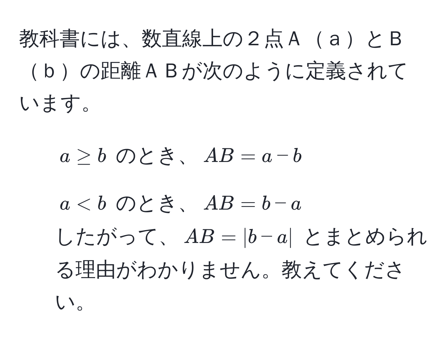 教科書には、数直線上の２点ＡａとＢｂの距離ＡＢが次のように定義されています。  
- $a ≥ b$ のとき、$AB = a - b$  
- $a < b$ のとき、$AB = b - a$  
したがって、$AB = |b - a|$ とまとめられる理由がわかりません。教えてください。