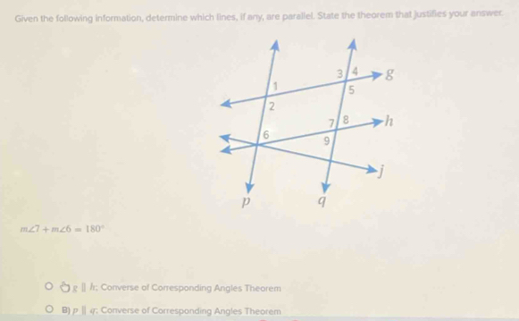 Given the following information, determine which lines, if any, are parallel. State the theorem that justifies your answer.
m∠ 7+m∠ 6=180°
8g||h; Converse of Corresponding Angles Theorem
B) pparallel q; Converse of Corresponding Angles Theorem