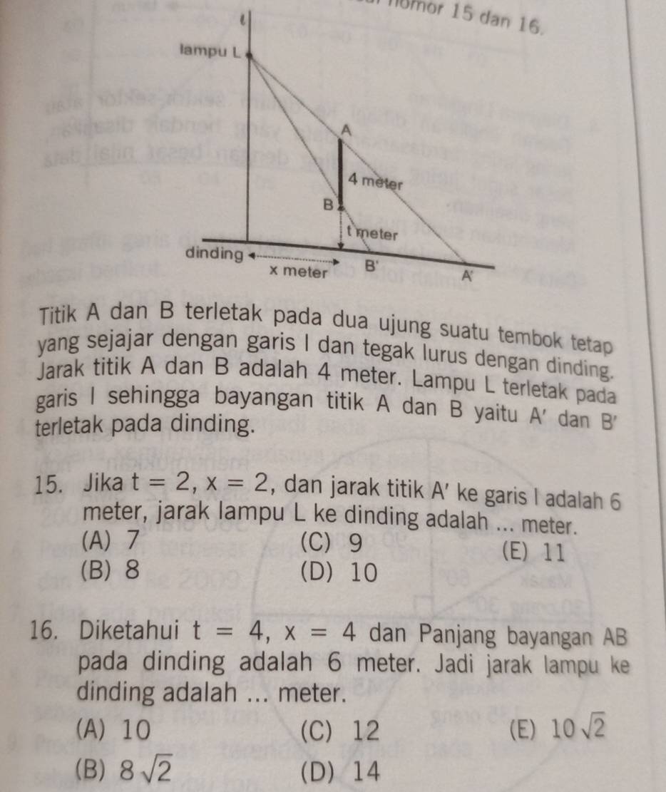 Titik A dan B terletak pada dua ujung suatu tembok tetap
yang sejajar dengan garis I dan tegak lurus dengan dinding.
Jarak titik A dan B adalah 4 meter. Lampu L terletak pada
garis I sehingga bayangan titik A dan B yaitu A' dan B'
terletak pada dinding.
15. Jika t=2,x=2 , dan jarak titik A' ke garis I adalah 6
meter, jarak lampu L ke dinding adalah ... meter.
(A) 7 (C) 9
(E) 11
(B) 8 (D) 10
16. Diketahui t=4,x=4 dan Panjang bayangan AB
pada dinding adalah 6 meter. Jadi jarak lampu ke
dinding adalah ... meter.
(A) 10 (C) 12 (E) 10sqrt(2)
(B) 8sqrt(2) (D)14