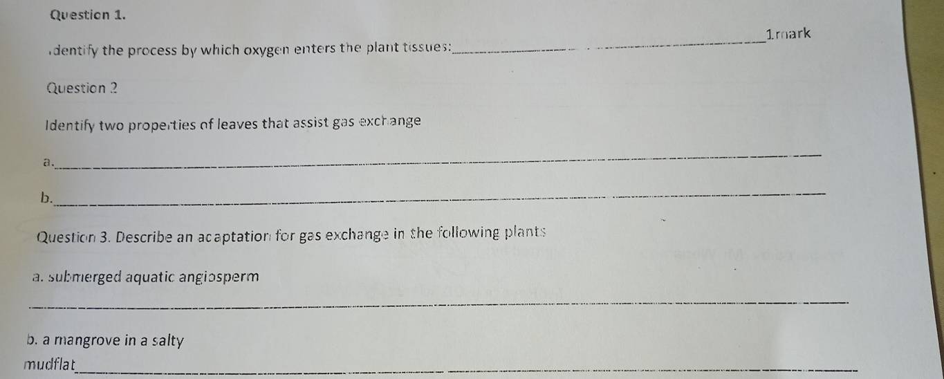 dentify the process by which oxygen enters the plant tissues:_ 1mark 
Question 2 
Identify two properties of leaves that assist gas exchange 
a. 
_ 
b. 
_ 
Question 3. Describe an acaptation for gas exchange in the following plants 
al submerged aquatic angiosperm 
_ 
b. a mangrove in a salty 
mudflat_