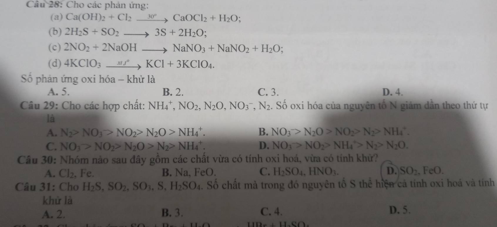 Cho các phản ứng:
(a) Ca(OH)_2+Cl_2xrightarrow 30°CaOCl_2+H_2O;
(b) 2H_2S+SO_2to 3S+2H_2O;
(c) 2NO_2+2NaOHto NaNO_3+NaNO_2+H_2O;
(d) 4KClO_3xrightarrow xti°KCl+3KClO_4.
Số phản ứng oxi hóa - khử là
A. 5. B. 2. C. 3. D. 4.
Câu 29: Cho các hợp chất: NH_4^(+,NO_2),N_2O,NO_3^(-,N_2). Số oxi hóa của nguyên tố N giảm dân theo thứ tự
là
A. N_2>NO_3>NO_2>N_2O>NH_4^(+. B. NO_3^->N_2)O>NO_2>N_2>NH_4^(+.
C. NO_3)>NO_2>N_2O>N_2>NH_4^(+. D. NO_3)>NO_2>NH_4^(+>N_2)>N_2O.
Câu 30: Nhóm nào sau đây gồm các chất vừa có tính oxi hoá, vừa có tính khử?
A. Cl_2 , Fe. B. Na, FeO. C. H_2SO_4,HNO_3. D. SO_2 , FeO.
Câu 31: Cho H_2S,SO_2,SO_3,S,H_2SO_4. Số chất mà trong đó nguyên tổ S thể hiện cả tính oxi hoá và tính
khử là
A. 2. B. 3. C. 4. D. 5.
HDx+H_2SO