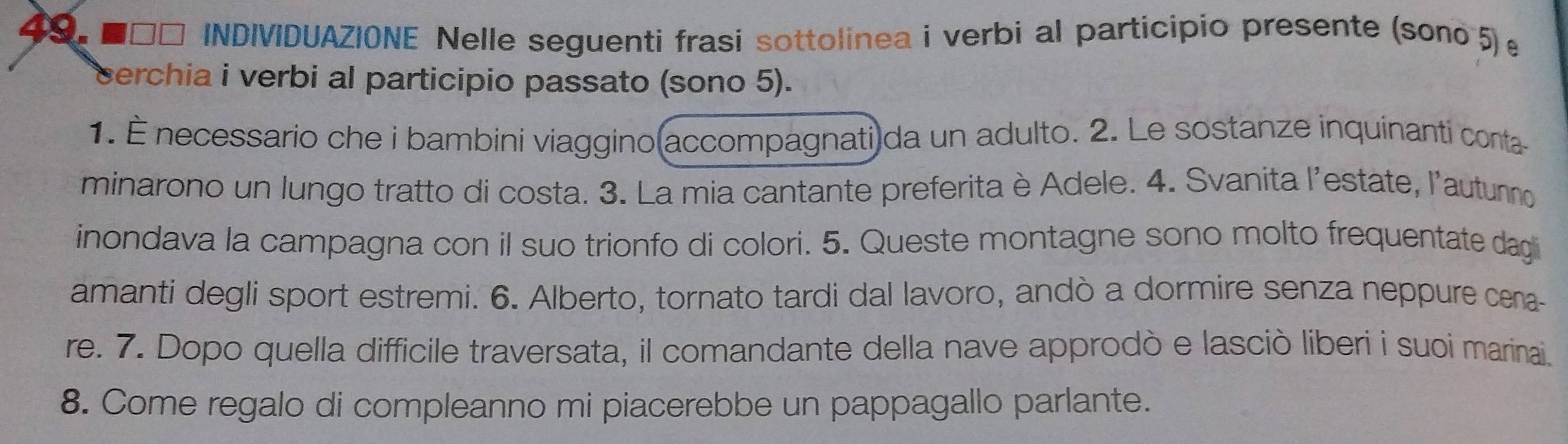 ■□□ INDIVIDUAZIONE Nelle seguenti frasi sottolinea i verbi al participio presente (sono 5) 
cerchia i verbi al participio passato (sono 5). 
1. É necessario che i bambini viaggino(accompagnati)da un adulto. 2. Le sostanze inquinanti conta 
minarono un lungo tratto di costa. 3. La mia cantante preferita è Adele. 4. Svanita l'estate, l'autunno 
inondava la campagna con il suo trionfo di colori. 5. Queste montagne sono molto frequentate dag 
amanti degli sport estremi. 6. Alberto, tornato tardi dal lavoro, andò a dormire senza neppure cena 
re. 7. Dopo quella difficile traversata, il comandante della nave approdò e lasciò liberi i suoi marinai. 
8. Come regalo di compleanno mi piacerebbe un pappagallo parlante.