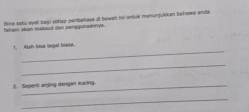 Bina satu ayat bagi setiap peribahasa di bawah ini untuk menunjukkan bahawa anda 
faham akan maksud dan penggunaannya. 
_ 
1. Alah bisa tegal biasa. 
_ 
2. Seperti anjing dengan kucing. 
_