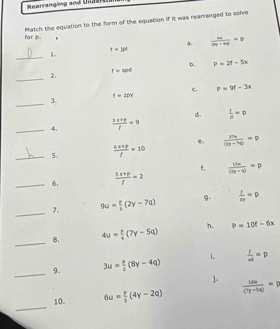 Rearranging and Underst
Match the equation to the form of the equation if it was rearranged to solve
for p.
a.  6u/(8y-4q) =p
f=jpl
_1.
b. P=2f-5x
f=spd
_2.
C. P=9f-3x
f=zpy
_
3.
d.  f/fl =p
_4.
 (3x+p)/f =9
e、  27u/(2y-7q) =p
_5、
 (6x+p)/f =10
f、  15u/(2y-q) =p
_6.
 (5x+p)/f =2
g、  f/zy =p
_7.
9u= p/3 (2y-7q)
h. P=10f-6x
_
8.
4u= p/4 (7y-5q)
1、  f/sd =p
_9、
3u= p/2 (8y-4q)
j.  16u/(7y-5q) =p
_
10.
6u= p/5 (4y-2q)