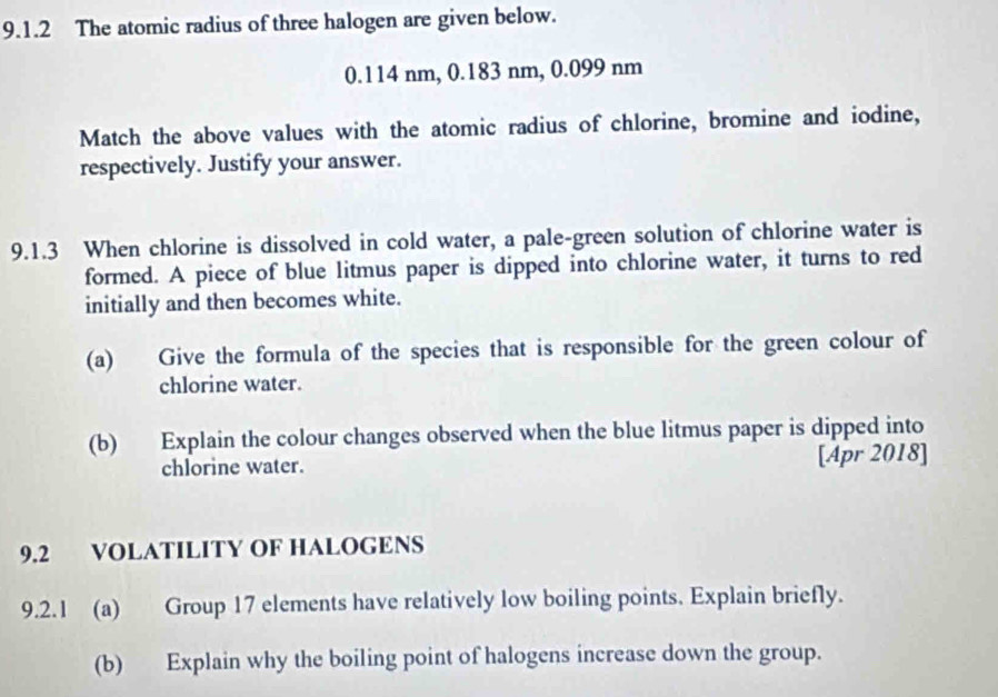 The atomic radius of three halogen are given below.
0.114 nm, 0.183 nm, 0.099 nm
Match the above values with the atomic radius of chlorine, bromine and iodine, 
respectively. Justify your answer. 
9.1.3 When chlorine is dissolved in cold water, a pale-green solution of chlorine water is 
formed. A piece of blue litmus paper is dipped into chlorine water, it turns to red 
initially and then becomes white. 
(a) Give the formula of the species that is responsible for the green colour of 
chlorine water. 
(b) Explain the colour changes observed when the blue litmus paper is dipped into 
chlorine water. [Apr 2018] 
9.2 VOLATILITY OF HALOGENS 
9.2.1 (a) Group 17 elements have relatively low boiling points. Explain briefly. 
(b) Explain why the boiling point of halogens increase down the group.