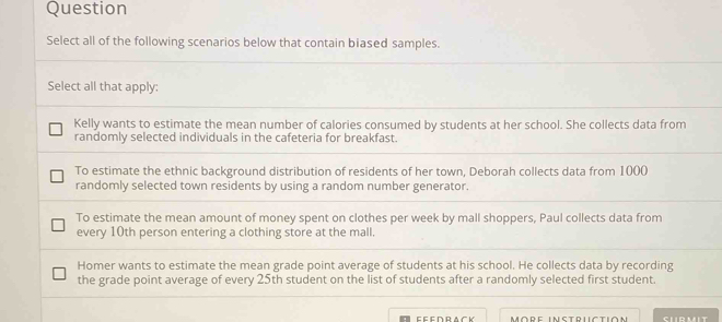 Question
Select all of the following scenarios below that contain biased samples.
Select all that apply:
Kelly wants to estimate the mean number of calories consumed by students at her school. She collects data from
randomly selected individuals in the cafeteria for breakfast.
To estimate the ethnic background distribution of residents of her town, Deborah collects data from 1000
randomly selected town residents by using a random number generator.
To estimate the mean amount of money spent on clothes per week by mall shoppers, Paul collects data from
every 10th person entering a clothing store at the mall.
Homer wants to estimate the mean grade point average of students at his school. He collects data by recording
the grade point average of every 25th student on the list of students after a randomly selected first student.
More instructión