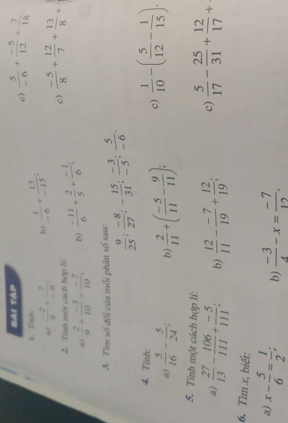 BAI TAP 
c)  5/-6 + (-5)/12 + 7/18 . 
1. Tỉnh 
Q)  (-2)/9 + 7/-9  : 
b)  1/-6 + 13/-15 ; 
2. Tính một cách hợp lí: 
c)  (-5)/8 + 12/7 + 13/8 +
a)  2/9 + (-3)/10 + (-7)/10 ; b)  (-11)/6 + 2/5 + (-1)/6 ; 
3. Tìm số đối của mỗi phân số sau:
 9/25 ;  (-8)/27 ; - 15/31 ;  (-3)/-5 ;  5/-6 . 
4. Tính: 
a)  5/16 - 5/24  b)  2/11 +( (-5)/11 - 9/11 ); 
c)  1/10 -( 5/12 - 1/15 ). 
5. Tính một cách hợp lí: 
a)  27/13 - 106/111 + (-5)/111 ;  12/11 - (-7)/19 + 12/19 ; 
b) 
c)  5/17 - 25/31 + 12/17 +
6. Tìm x, biết: 
a) x- 5/6 = 1/2 ; 
b)  (-3)/4 -x= (-7)/12 .