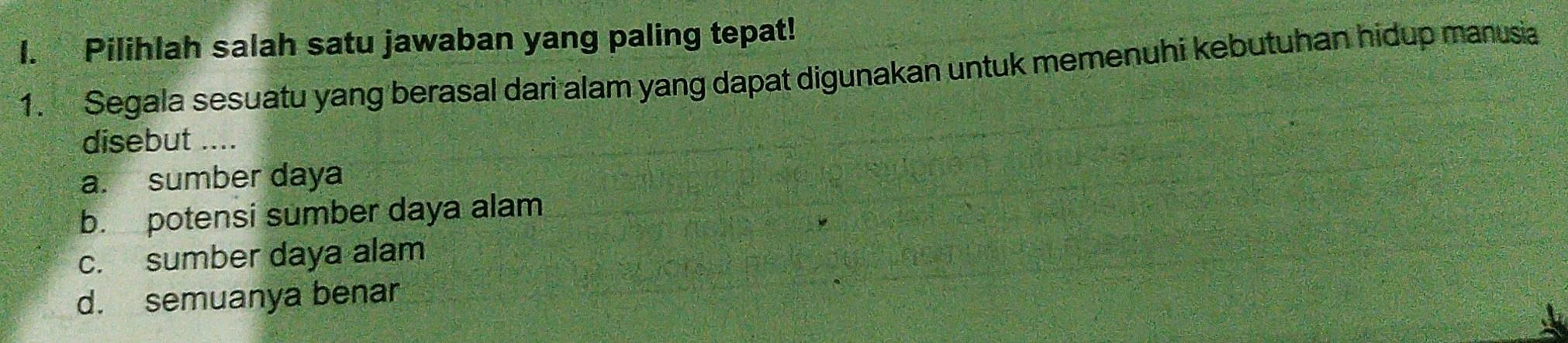 Pilihlah salah satu jawaban yang paling tepat!
1. Segala sesuatu yang berasal dari alam yang dapat digunakan untuk memenuhi kebutuhan hidup manusia
disebut ....
a. sumber daya
b. potensi sumber daya alam
c. sumber daya alam
d. semuanya benar