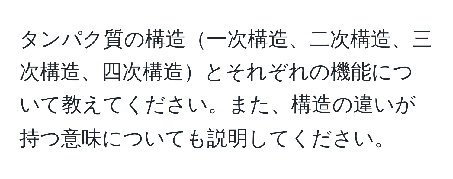 タンパク質の構造一次構造、二次構造、三次構造、四次構造とそれぞれの機能について教えてください。また、構造の違いが持つ意味についても説明してください。