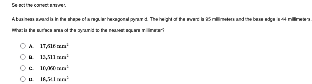 Select the correct answer.
A business award is in the shape of a regular hexagonal pyramid. The height of the award is 95 millimeters and the base edge is 44 millimeters.
What is the surface area of the pyramid to the nearest square millimeter?
A. 17,616mm^2
B. 13,511mm^2
C. 10,060mm^2
D. 18,541mm^2