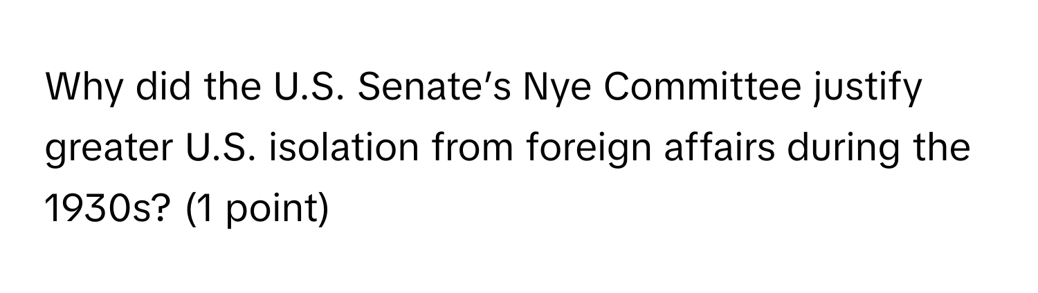 Why did the U.S. Senate’s Nye Committee justify greater U.S. isolation from foreign affairs during the 1930s? (1 point)