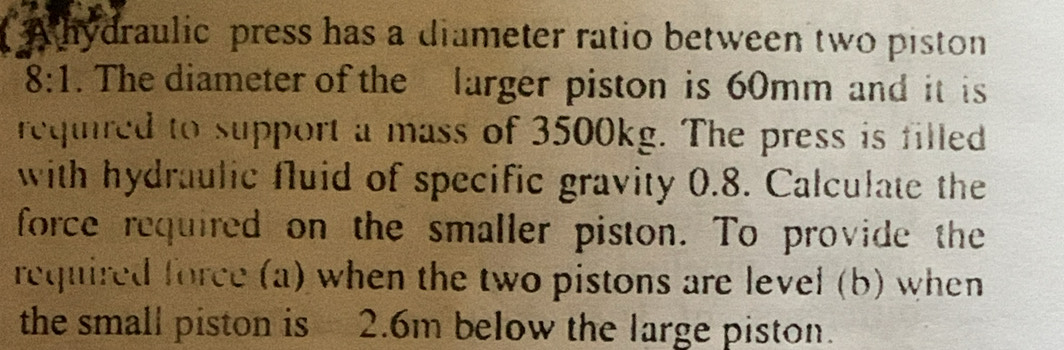 A hydraulic press has a diameter ratio between two piston
8:1. The diameter of the larger piston is 60mm and it is 
reqiired to support a mass of 3500kg. The press is filled 
with hydraulic fluid of specific gravity 0.8. Calculate the 
force required on the smaller piston. To provide the 
required force (a) when the two pistons are level (b) when 
the small piston is 2.6m below the large piston.