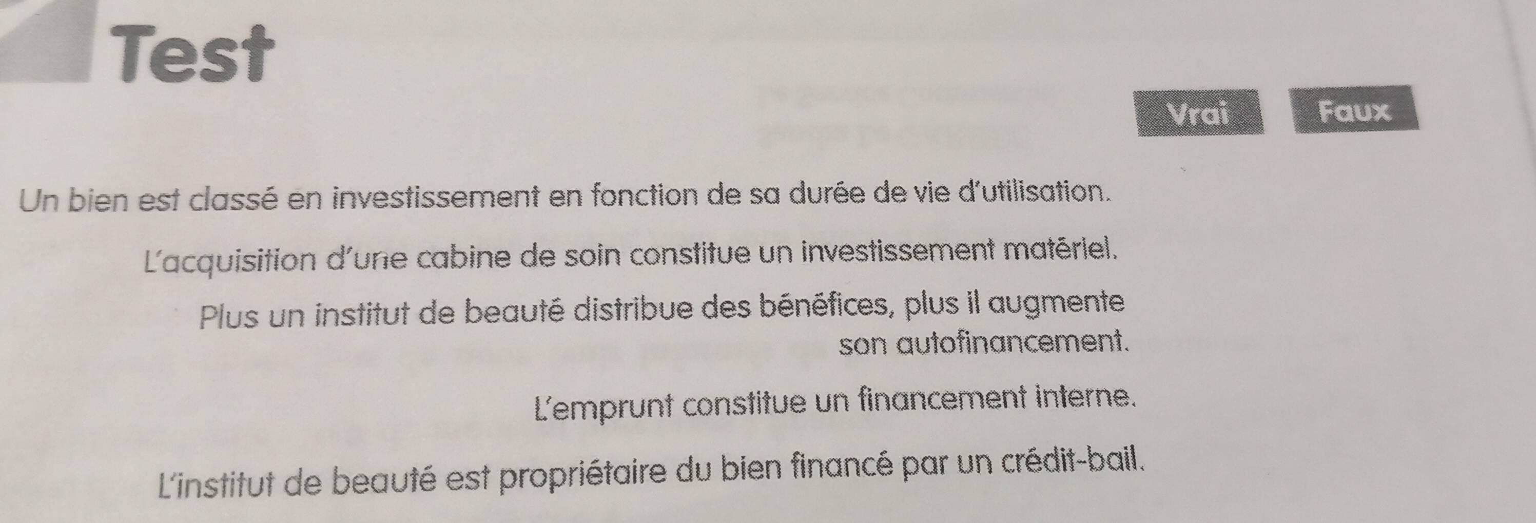 Test
Vrai Faux
Un bien est classé en investissement en fonction de sa durée de vie d'utilisation.
L'acquisition d'une cabine de soin constitue un investissement matériel.
Plus un institut de beauté distribue des bénéfices, plus il augmente
son autofinancement.
L'emprunt constitue un financement interne.
L'institut de beauté est propriétaire du bien financé par un crédit-bail.