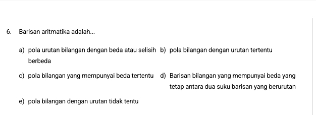 Barisan aritmatika adalah...
a) pola urutan bilangan dengan beda atau selisih b) pola bilangan dengan urutan tertentu
berbeda
c) pola bilangan yang mempunyai beda tertentu d) Barisan bilangan yang mempunyai beda yang
tetap antara dua suku barisan yang berurutan
e) pola bilangan dengan urutan tidak tentu