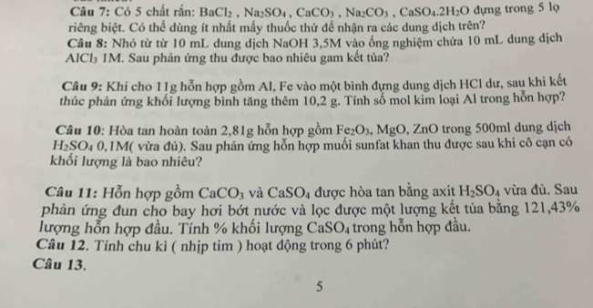 Có 5 chất rắn: BaCl_2, Na_2SO_4, CaCO_3, Na_2CO_3, CaSO_4. 2H_2O đựng trong 5 lọ 
riêng biệt. Có thể dùng ít nhất mấy thuốc thử đề nhận ra các dung dịch trên? 
Câu 8: Nhỏ từ từ 10 mL dung dịch NaOH 3,5M vào ống nghiệm chứa 10 mL dung dịch 
AICl₃ 1M. Sau phản ứng thu được bao nhiêu gam kết tủa? 
Câu 9: Khi cho 11g hỗn hợp gồm Al, Fe vào một bình đựng dung dịch HCl dư, sau khi kết 
thúc phản ứng khối lượng bình tăng thêm 10,2 g. Tính số mol kim loại Al trong hỗn hợp? 
Câu 10: Hòa tan hoàn toàn 2,81g hỗn hợp gồm Fe_2O_3, MgO, , ZnO trong 500ml dung dịch 
H 60 094 0,1M ( vừa đủ). Sau phản ứng hỗn hợp muối sunfat khan thu được sau khi cô cạn có 
khối lượng là bao nhiêu? 
Câu 11: Hỗn hợp gồm CaCO_3 và CaSO_4 được hòa tan bằng axit H_2SO 4 vừa đủ. Sau 
phản ứng đun cho bay hơi bớt nước và lọc được một lượng kết tủa bằng 121, 43%
lượng hỗn hợp đầu. Tính % khối lượng CaSO_4 trong hỗn hợp đầu. 
Câu 12. Tính chu kì ( nhịp tim ) hoạt động trong 6 phút? 
Câu 13. 
5