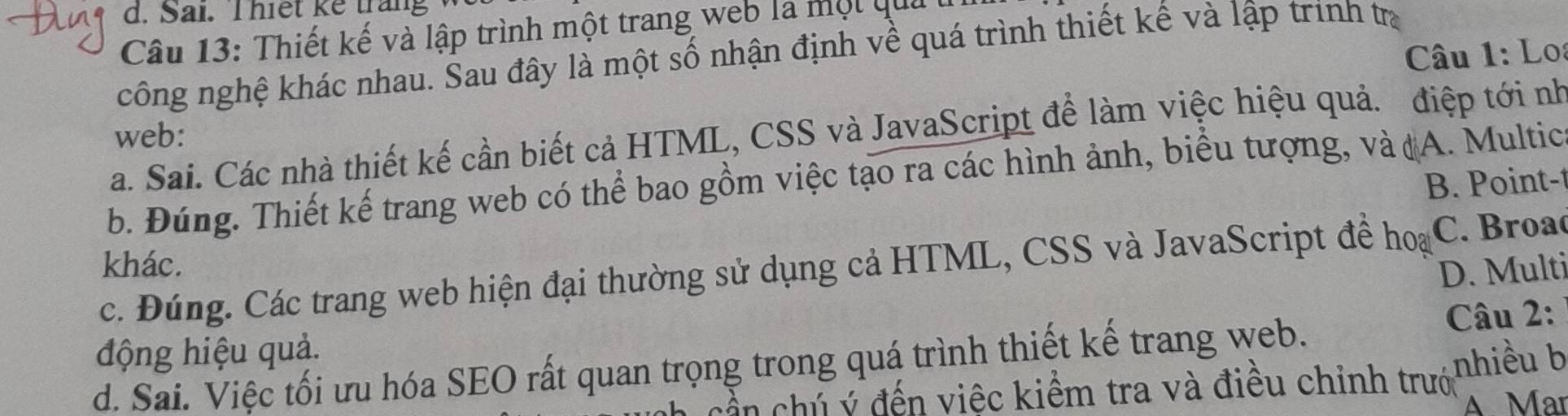 Sai. Thiết ke trang
Câu 13: Thiết kế và lập trình một trang web la một qua
Câu 1: Lo
công nghệ khác nhau. Sau đây là một số nhận định về quá trình thiết kế và lập trình trị
a. Sai. Các nhà thiết kế cần biết cả HTML, CSS và JavaScript để làm việc hiệu quả. điệp tới nh
web:
b. Đúng. Thiết kế trang web có thể bao gồm việc tạo ra các hình ảnh, biểu tượng, và (A. Multica
B. Point-t
khác. D. Multi
c. Đúng. Các trang web hiện đại thường sử dụng cả HTML, CSS và JavaScript đề hoại C. Broac
động hiệu quả. Câu 2:
d. Sai. Việc tối ưu hóa SEO rất quan trọng trong quá trình thiết kế trang web.
cần chủ ý đến việc kiểm tra và điều chỉnh trướ nhiều b
A Mar