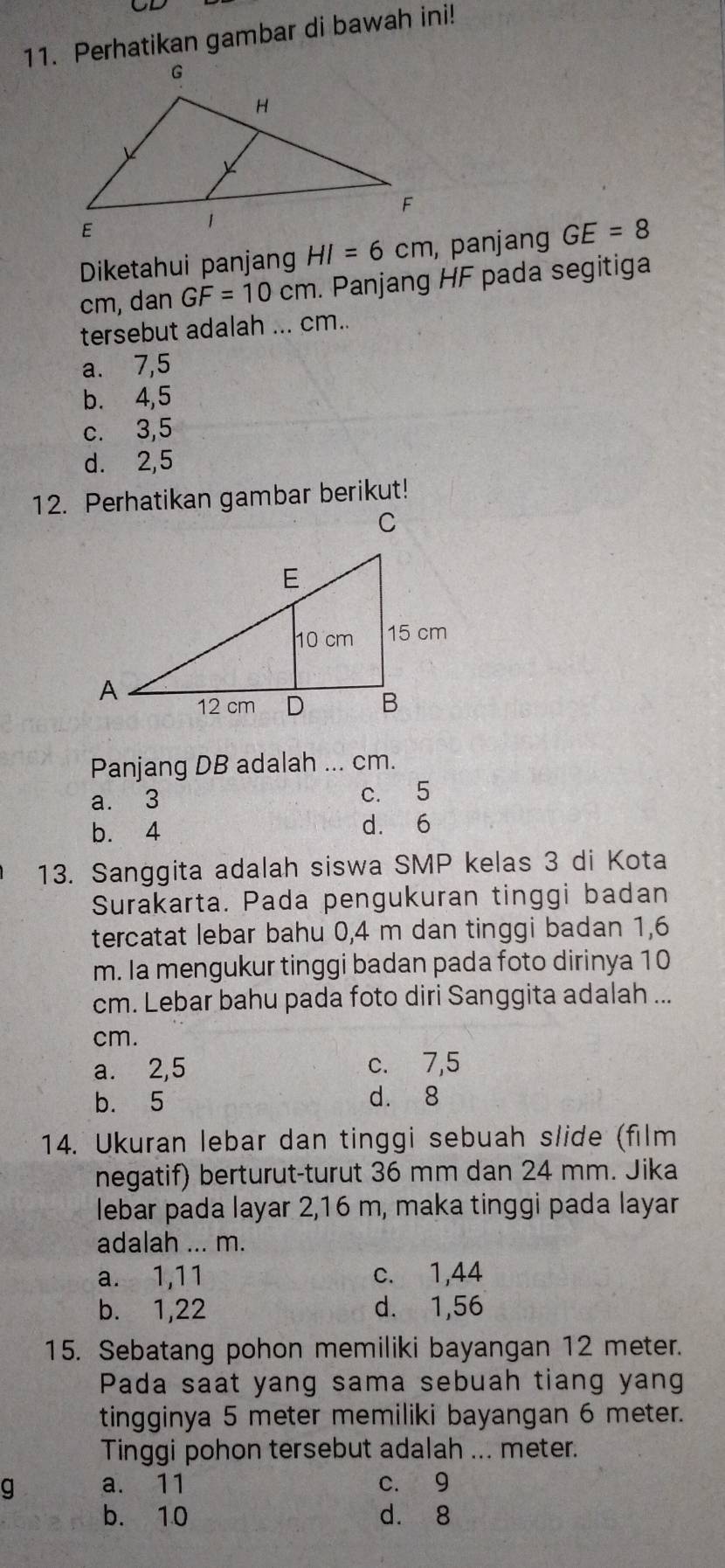 Perhatikan gambar di bawah ini!
Diketahui panjang HI=6cm , panjang GE=8
cm, dan GF=10cm. Panjang HF pada segitiga
tersebut adalah ... cm..
a. 7,5
b. 4, 5
c. 3, 5
d. 2, 5
12. Perhatikan gambar berikut!
Panjang DB adalah ... cm.
a. 3 c. 5
b. 4
d. 6
13. Sanggita adalah siswa SMP kelas 3 di Kota
Surakarta. Pada pengukuran tinggi badan
tercatat lebar bahu 0, 4 m dan tinggi badan 1,6
m. Ia mengukur tinggi badan pada foto dirinya 10
cm. Lebar bahu pada foto diri Sanggita adalah ...
cm.
a. 2,5 c. 7,5
b. 5 d. 8
14. Ukuran lebar dan tinggi sebuah slide (film
negatif) berturut-turut 36 mm dan 24 mm. Jika
lebar pada layar 2, 16 m, maka tinggi pada layar
adalah ... m.
a. 1,11 c. 1,44
b. 1,22 d. 1,56
15. Sebatang pohon memiliki bayangan 12 meter.
Pada saat yang sama sebuah tiang yang
tingginya 5 meter memiliki bayangan 6 meter.
Tinggi pohon tersebut adalah ... meter.
g a. 11 c. 9
b. 10 d. 8