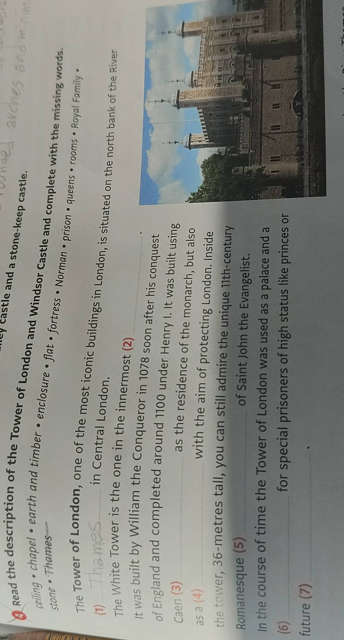 cy castle and a stone-keep castle. 
Read the description of the Tower of London and Windsor Castle and complete with the missing words. 
stone •Thames 
ceiling • chapel • earth and timber • enclosure • flat • fortress • Norman • prison • queens • rooms • Royal Family • 
The Tower of London, one of the most iconic buildings in London, is situated on the north bank of the River 
(1)_ 
in Central London. 
The White Tower is the one in the innermost (2) 
. 
It was built by William the Conqueror in 1078 soon after his conquest 
of England and completed around 1100 under Henry I. It was built using 
Caen (3)_ 
as the residence of the monarch, but also 
as a (4)_ 
with the aim of protecting London. Inside 
the tower, 36-metres tall, you can still admire the unique 11th -century 
Romanesque (5)_ 
of Saint John the Evangelist. 
In the course of time the Tower of London was used as a palace and a 
(6)_ for special prisoners of high status like princes or 
future (7)_ 
.
