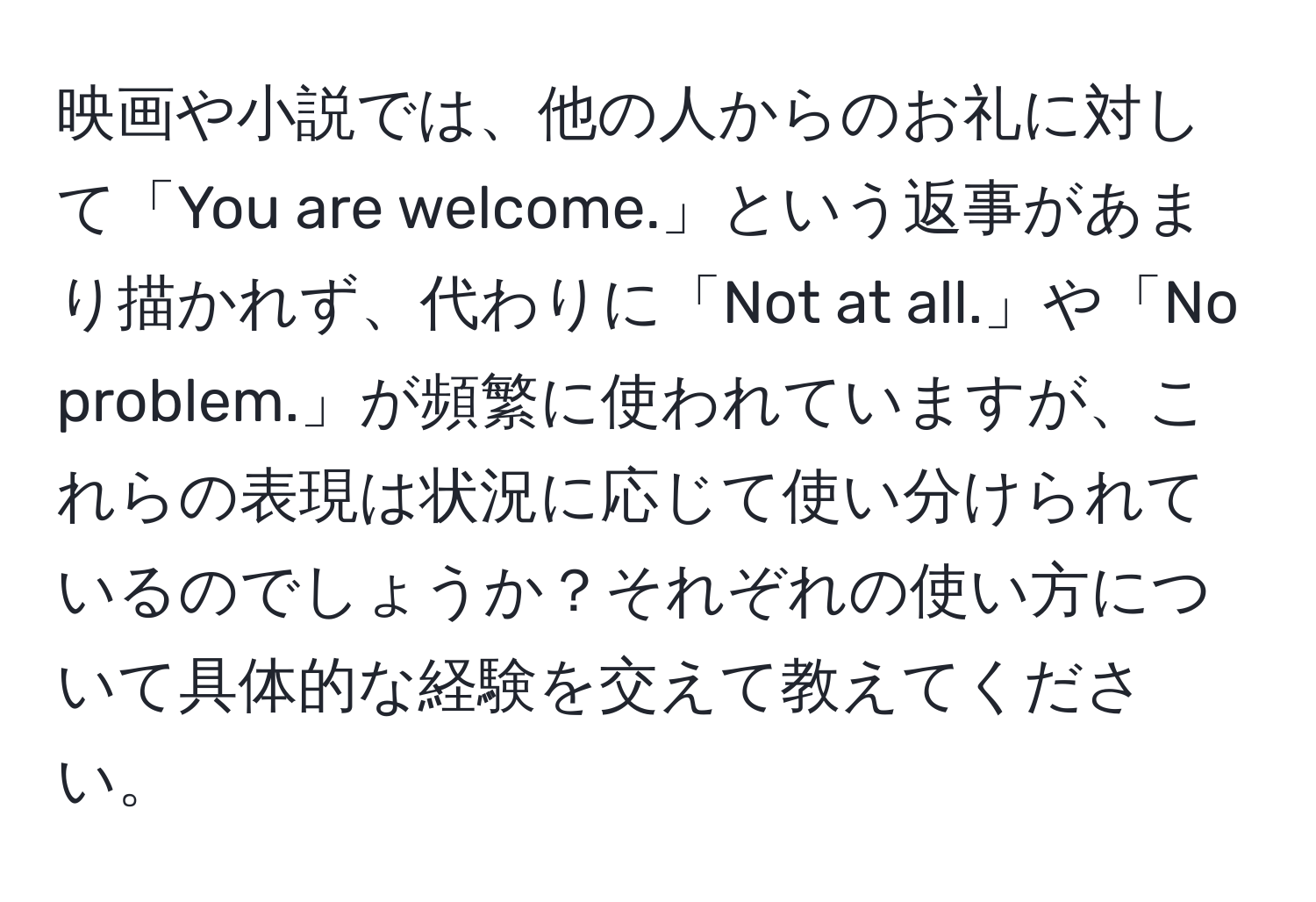 映画や小説では、他の人からのお礼に対して「You are welcome.」という返事があまり描かれず、代わりに「Not at all.」や「No problem.」が頻繁に使われていますが、これらの表現は状況に応じて使い分けられているのでしょうか？それぞれの使い方について具体的な経験を交えて教えてください。