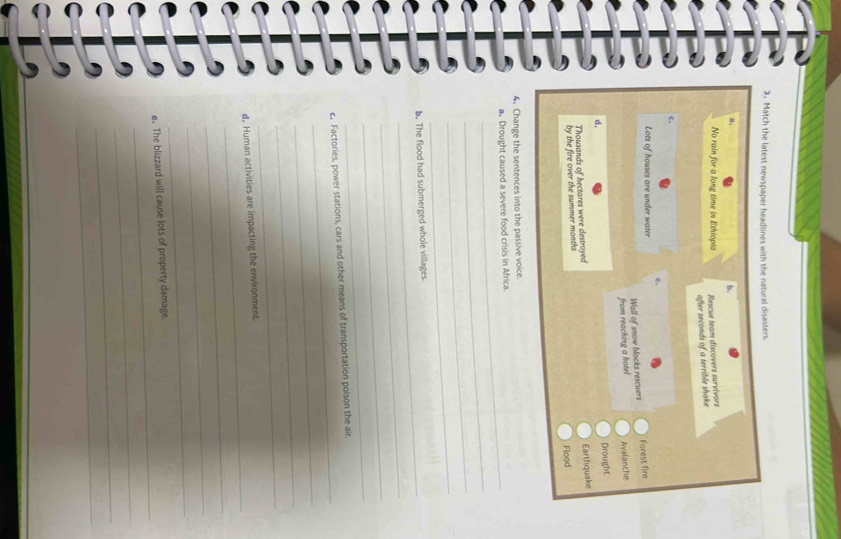 Match the latest newspaper headlines with the natural disasters.
b.
No rain for a long time in Ethiopia Rescue team discovers survivors
after seconds of a terrible shake
C.
。
Lots of houses are under water
Wall of snow blocks rescuers Forest fire
from reaching a hotel Avalanche
Drought
d.
Thousands of hectares were destroyed
by the fire over the summer months Earthquake
Flood
4. Change the sentences into the passive voice.
_
a. Drought caused a severe food crisis in Africa.
_
_
_
_
b. The flood had submerged whole villages.
_
_
_
_
c。 Factories, power stations, cars and other means of transportation poison the air
_
_
_
_
d, Human activities are impacting the environment
_
_
_
_
e. The blizzard will cause lots of property damage.
_
_
_