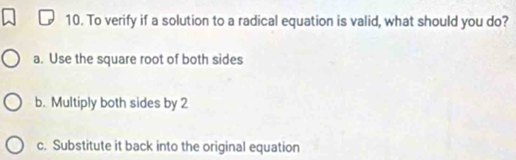 To verify if a solution to a radical equation is valid, what should you do?
a. Use the square root of both sides
b. Multiply both sides by 2
c. Substitute it back into the original equation