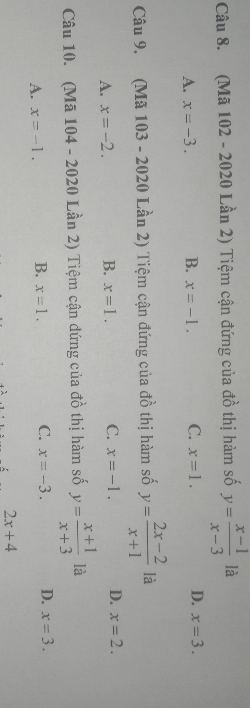 (Mã 102 - 2020 Lần 2) Tiệm cận đứng của đồ thị hàm số y= (x-1)/x-3  là
A. x=-3. B. x=-1. C. x=1.
D. x=3. 
Câu 9. (Mã 103 - 2020 Lần 2) Tiệm cận đứng của đồ thị hàm số y= (2x-2)/x+1  là
A. x=-2. B. x=1. C. x=-1. D. x=2. 
Câu 10. (Mã 104 - 2020 Lần 2) Tiệm cận đứng của đồ thị hàm số y= (x+1)/x+3  là
C.
A. x=-1. x=-3. D. x=3.
B. x=1.
2x+4