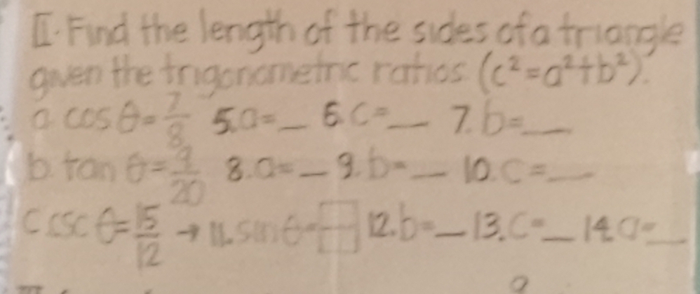 Find the length of the sides of a triangle 
gven the irigonomeinc rahos (c^2=a^2+b^2)
cos θ = 7/8  5. a= _ E. C= _ 7.b= _ 
b tan θ = 9/20  8. a= _ -9.b= _ 10.C= _ 
C sec θ = 15/12 
mG= □ /□   12. b=_ 13.C=_ 14._  ___  1/2 (-frac 14)^1 1/4 m/s^2=-0/2m/s^2