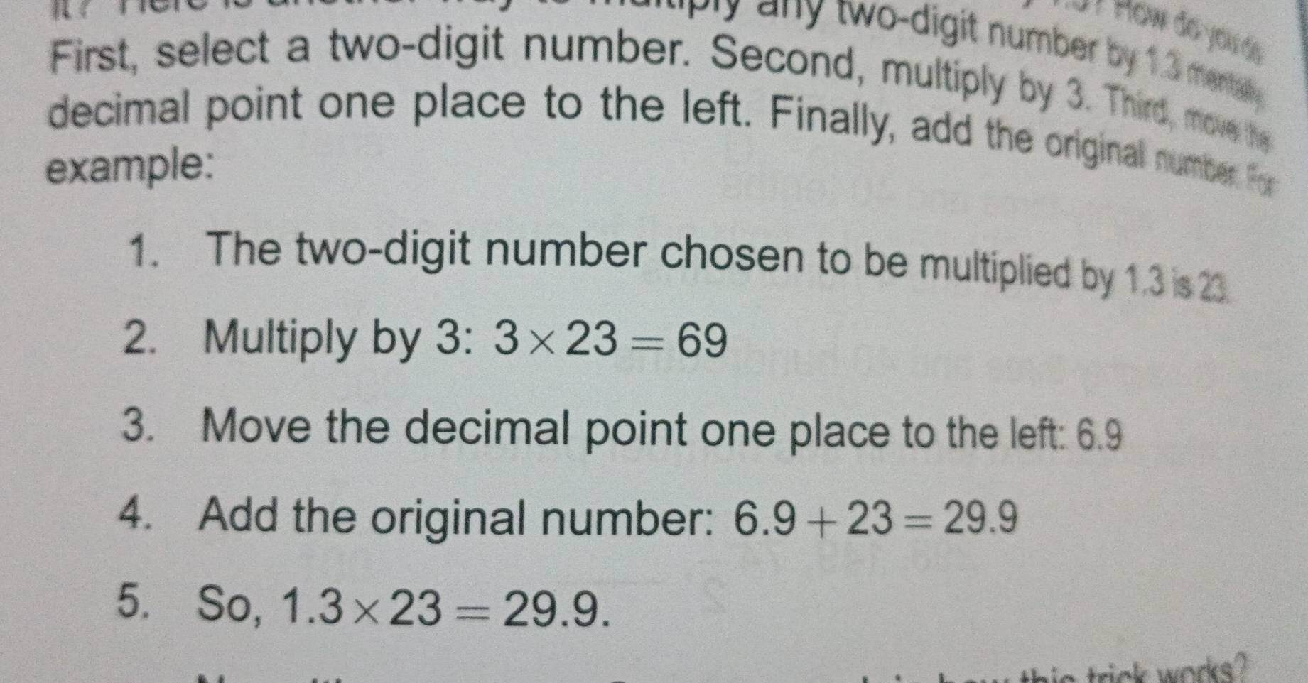 "Ply any two-digit number by 1.3 menta . 
First, select a two-digit number. Second, multiply by 3. Third, move the 
decimal point one place to the left. Finally, add the original number. For 
example: 
1. The two-digit number chosen to be multiplied by 1.3 is 23. 
2. Multiply by 3 : 3* 23=69
3. Move the decimal point one place to the left: 6.9
4. Add the original number: 6.9+23=29.9
5. So, 1.3* 23=29.9. 
rick works?