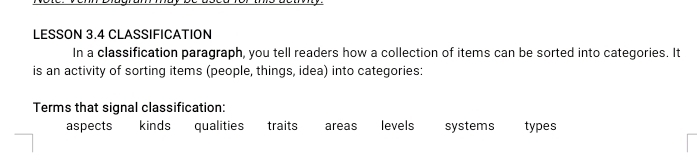 LESSON 3.4 CLASSIFICATION
In a classification paragraph, you tell readers how a collection of items can be sorted into categories. It
is an activity of sorting items (people, things, idea) into categories:
Terms that signal classification:
aspects kinds qualities traits areas levels systems types