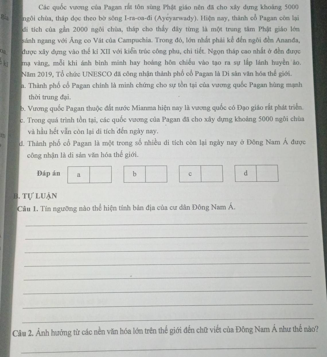 Các quốc vương của Pagan rất tôn sùng Phật giáo nên đã cho xây dựng khoảng 5000
gia ngôi chùa, tháp dọc theo bờ sông I-ra-oa-đi (Ayeyarwady). Hiện nay, thành cổ Pagan còn lại
di tích của gần 2000 ngôi chùa, tháp cho thấy đây từng là một trung tâm Phật giáo lớn
sánh ngang với Ăng co Vát của Campuchia. Trong đó, lớn nhất phải kể đến ngôi đền Ananđa,
oa được xây dựng vào thế kỉ XII với kiển trúc công phu, chi tiết. Ngọn tháp cao nhất ở đền được
ki mạ vàng, mỗi khi ánh bình minh hay hoàng hôn chiếu vào tạo ra sự lấp lánh huyền ảo.
Năm 2019, Tổ chức UNESCO đã công nhận thành phố cổ Pagan là Di sản văn hóa thế giới.
a. Thành phố cổ Pagan chính là minh chứng cho sự tồn tại của vương quốc Pagan hùng mạnh
thời trung đại.
b. Vương quốc Pagan thuộc đất nước Mianma hiện nay là vương quốc có Đạo giáo rất phát triển.
c. Trong quá trình tồn tại, các quốc vương của Pagan đã cho xây dựng khoảng 5000 ngôi chùa
và hầu hết vẫn còn lại di tích đến ngày nay.
m
d. Thành phố cổ Pagan là một trong số nhiều di tích còn lại ngày nay ở Đông Nam Á được
công nhận là di sản văn hóa thế giới.
Đáp án a c d
b
b. Tự luận
Câu 1. Tín ngưỡng nào thể hiện tính bản địa của cư dân Đông Nam Á.
_
_
_
_
_
_
_
_
Câu 2. Ảnh hưởng từ các nền văn hóa lớn trên thế giới đến chữ viết của Đông Nam Á như thế nào?
_