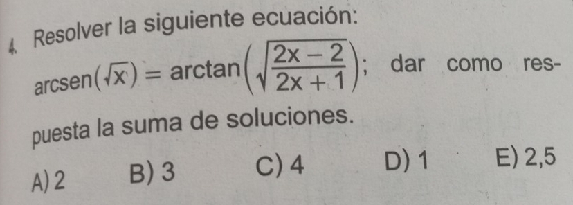 Resolver la siguiente ecuación:
arcsen(sqrt(x))= arcta an (sqrt(frac 2x-2)2x+1) | ; dar como res-
puesta la suma de soluciones.
A) 2 B) 3
C) 4 D) 1 E) 2,5