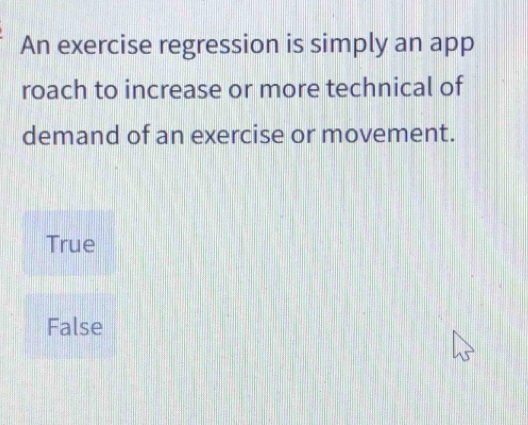 An exercise regression is simply an app
roach to increase or more technical of
demand of an exercise or movement.
True
False