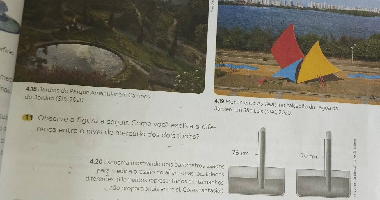 erfícies 
merd 
ngiu 4.18 Jardins do Parque Amantikir em Campos 4.19 Monumento As Velas, no calçadão da Lagoa da 
do Jordão (SP), 2020. Jansen, em São Luís (MA), 2020. 
tud 11 Observe a figura a seguir. Como você explica a dife- 
DD rença entre o nível de mercúrio dos dois tubos? 
C 
4.20 Esquema mostrando dois barômetros usados 
para medir a pressão do ar em duas localidades 
diferentes. (Elementos representados em tamanhos 
não proporcionais entre si. Cores fantasia.)