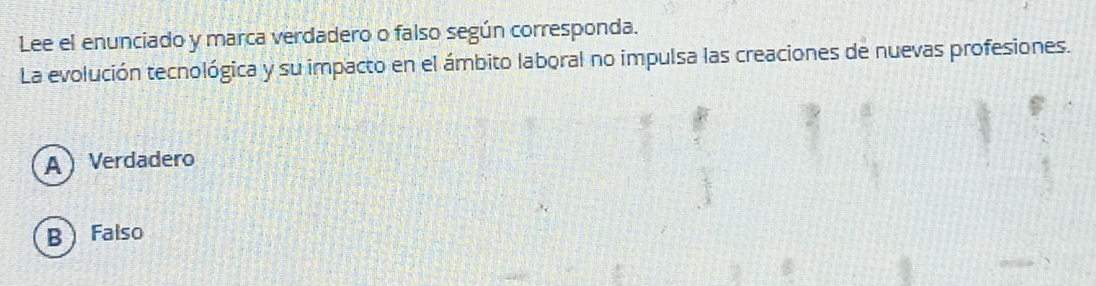 Lee el enunciado y marca verdadero o falso según corresponda.
La evolución tecnológica y su impacto en el ámbito laboral no impulsa las creaciones de nuevas profesiones.
A Verdadero
B  Falso