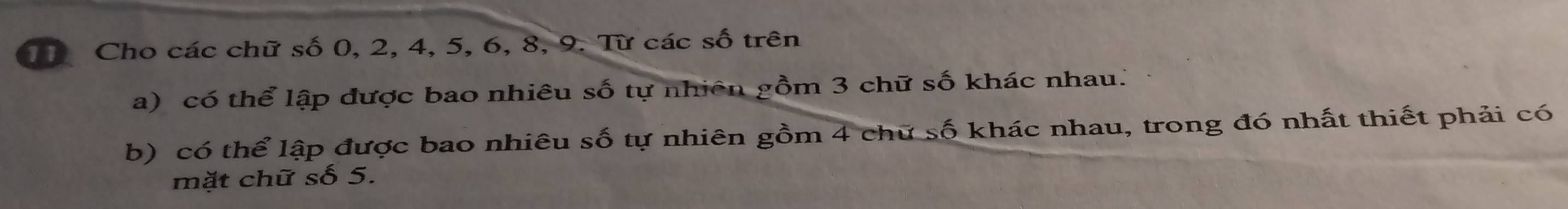 Cho các chữ số 0, 2, 4, 5, 6, 8, 9. Từ các s swidehat O trên 
a) có thể lập được bao nhiêu số tự nhiên gồm 3 chữ số khác nhau." 
b) có thể lập được bao nhiêu số tự nhiên gồm 4 chữ số khác nhau, trong đó nhất thiết phải có 
mặt chữ số 5.