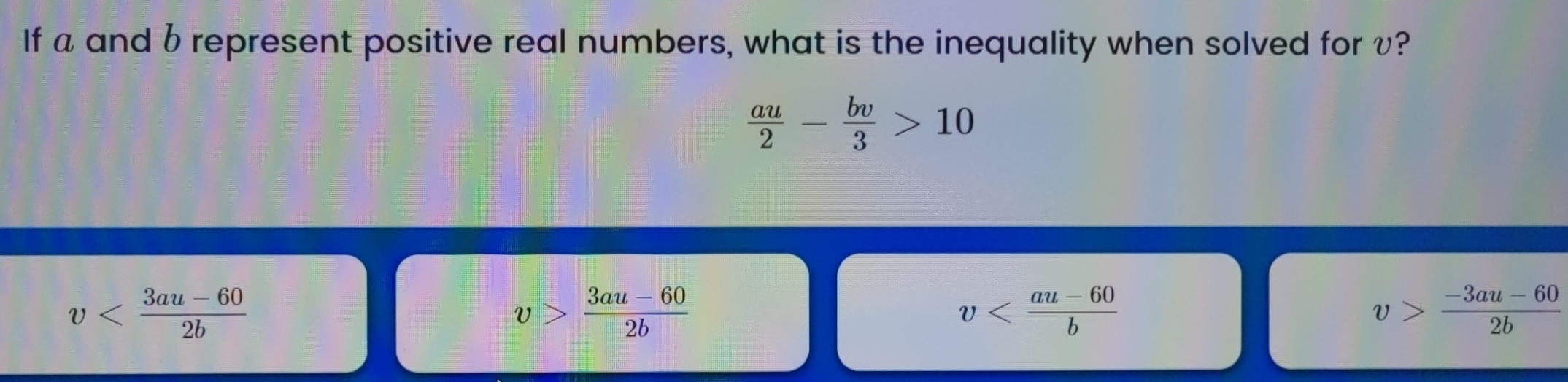 If a and b represent positive real numbers, what is the inequality when solved for v?
 au/2 - bv/3 >10
v
v> (3au-60)/2b 
v
v> (-3au-60)/2b 