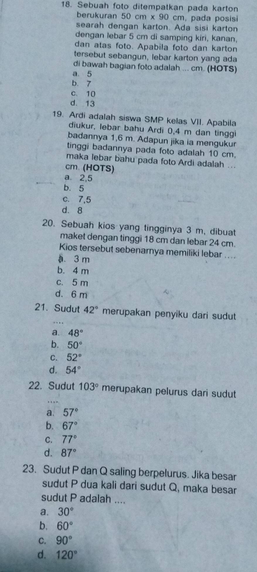 Sebuah foto ditempatkan pada karton
berukuran 50 cm x 90 cm, pada posisi
searah dengan karton. Ada sisi karton
dengan lebar 5 cm di samping kiri, kanan,
dan atas foto. Apabila foto dan karton
tersebut sebangun, lebar karton yang ada
di bawah bagian foto adalah ... cm. (HOTS)
a. 5
b. 7
c、 10
d. 13
19. Ardi adalah siswa SMP kelas VII. Apabila
diukur, lebar bahu Ardi 0,4 m dan tinggi
badannya 1,6 m. Adapun jika ia mengukur
tinggi badannya pada foto adalah 10 cm,
maka lebar bahu pada foto Ardi adalah ...
cm. (HOTS)
a. 2, 5
b. 5
c. 7, 5
d. 8
20. Sebuah kios yang tingginya 3 m, dibuat
maket dengan tinggi 18 cm dan lebar 24 cm.
Kios tersebut sebenarnya memiliki lebar ....
a. 3 m
b. 4 m
c. 5 m
d. 6 m

21. Sudut 42° merupakan penyiku dari sudut
a. 48°
b. 50°
C. 52°
d. 54°
22. Sudut 103° merupakan pelurus dari sudut
.
a. 57°
b. 67°
C. 77°
d. 87°
23. Sudut P dan Q saling berpelurus. Jika besar
sudut P dua kali dari sudut Q, maka besar
sudut P adalah ....
a. 30°
b. 60°
C. 90°
d. 120°