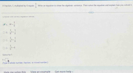 A fraction, f, multiplied by 6 equals  1/5  Write an equation to show the algebraic sentence. Then solve the equation and explain how you solved it,
_
u= 1/5 
 1/6 t= 1/6 
C  1/5 t= 1/6 
D.  1/5 t=6
Salve for f
f=□
(Type a whole number, fraction, or mixed number)
Heln me solve this View an example Get more help -